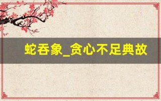 蛇吞象_贪心不足典故,蛇吞象_贪心不足故事,蛇吞象_贪心不足是什么意思