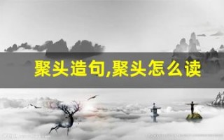 聚头造句,聚头怎么读,聚头的意思,聚头的组词