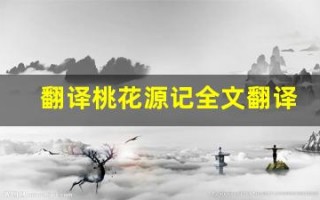 翻译桃花源记全文翻译,翻译桃花源记讲了什么,翻译桃花源记经典句子